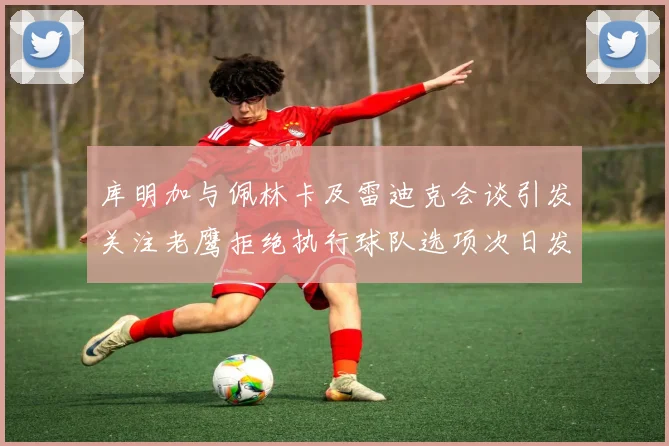 库明加与佩林卡及雷迪克会谈引发关注老鹰拒绝执行球队选项次日发生