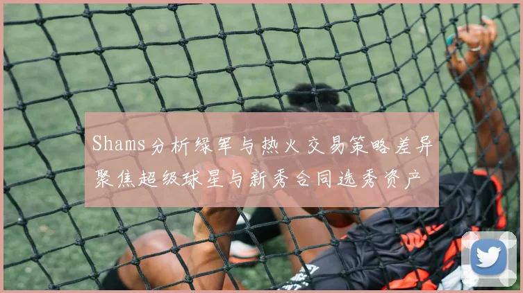 Shams分析绿军与热火交易策略差异聚焦超级球星与新秀合同选秀资产