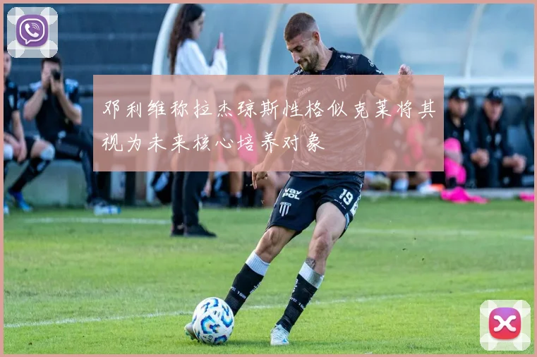 邓利维称拉杰琼斯性格似克莱将其视为未来核心培养对象