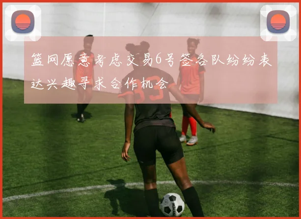 篮网愿意考虑交易6号签各队纷纷表达兴趣寻求合作机会