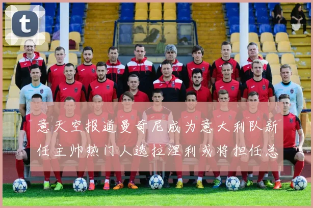 意天空报道曼奇尼成为意大利队新任主帅热门人选拉涅利或将担任总监职务