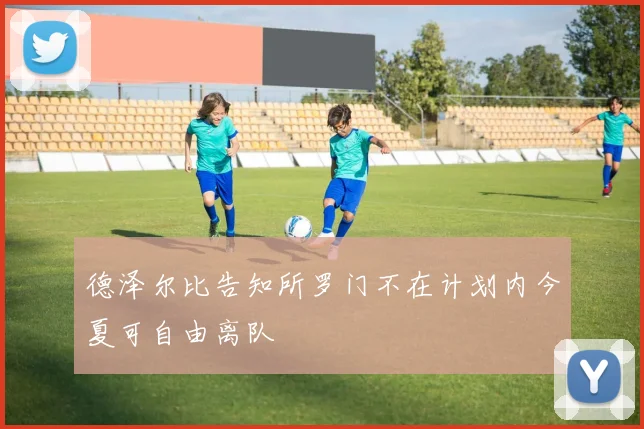 德泽尔比告知所罗门不在计划内今夏可自由离队