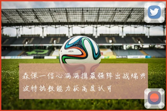 森保一信心满满携最强阵出战瑞典波特执教能力获高度认可