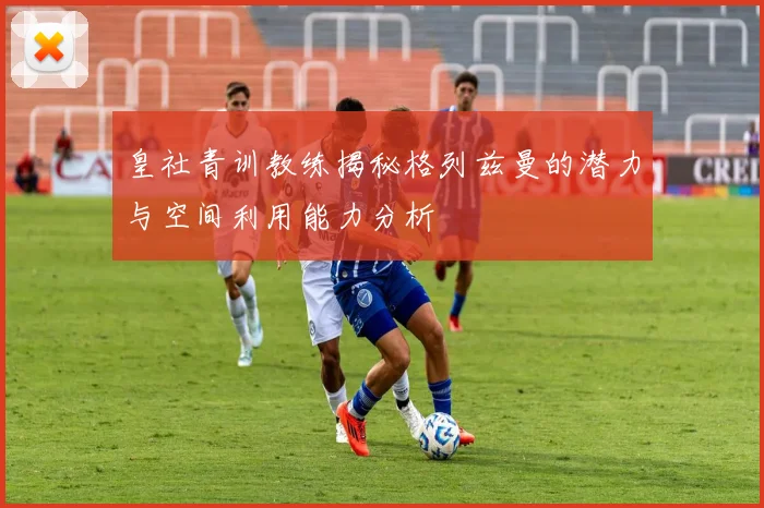皇社青训教练揭秘格列兹曼的潜力与空间利用能力分析