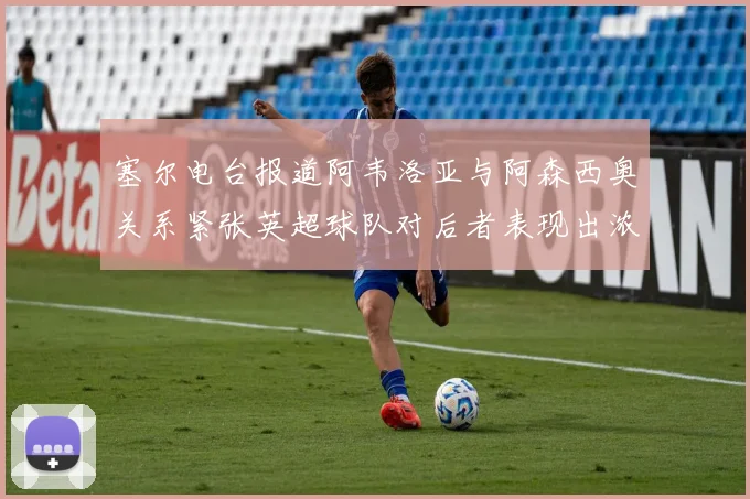 塞尔电台报道阿韦洛亚与阿森西奥关系紧张英超球队对后者表现出浓厚兴趣