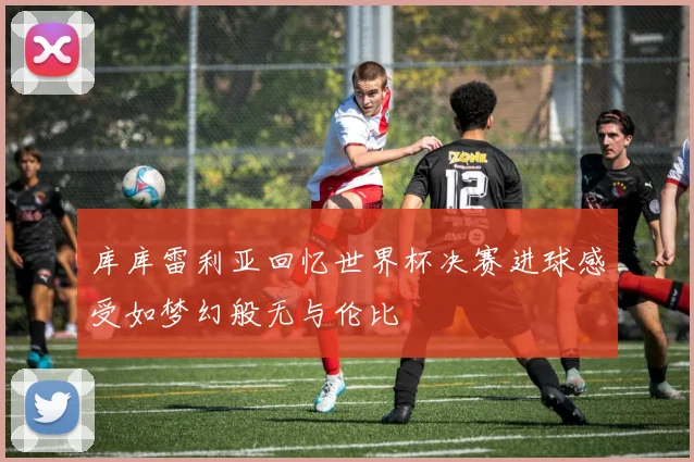 库库雷利亚回忆世界杯决赛进球感受如梦幻般无与伦比