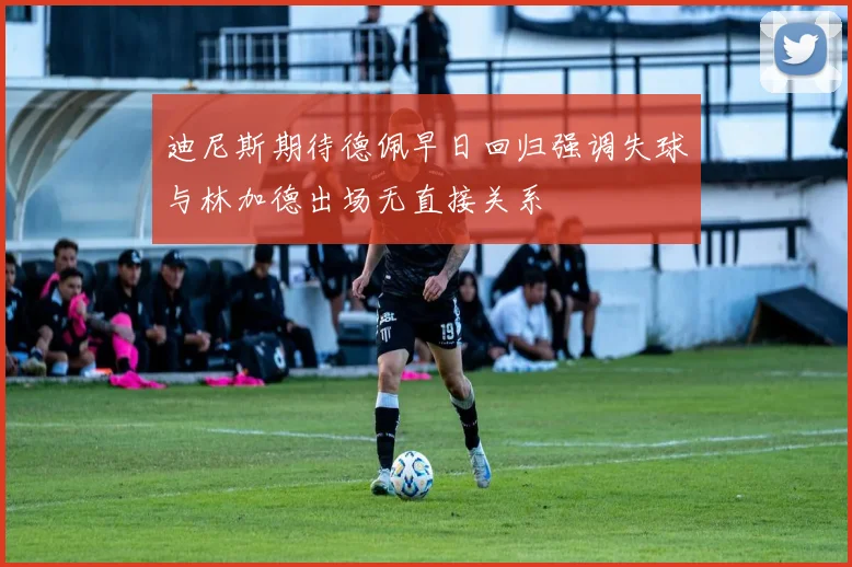 迪尼斯期待德佩早日回归强调失球与林加德出场无直接关系