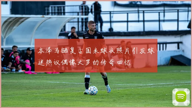 本泽马晒复古国米球衣照片引发球迷热议偶像大罗的传奇回忆