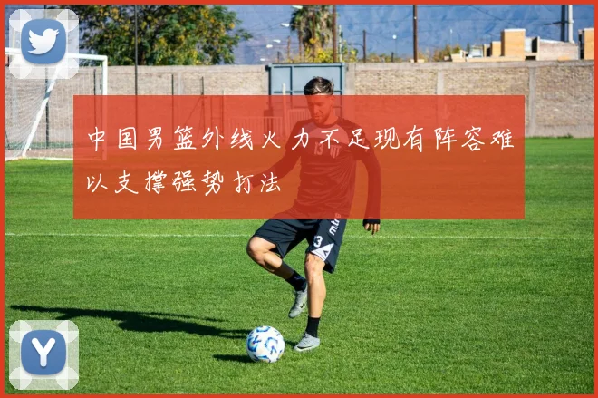 中国男篮外线火力不足现有阵容难以支撑强势打法