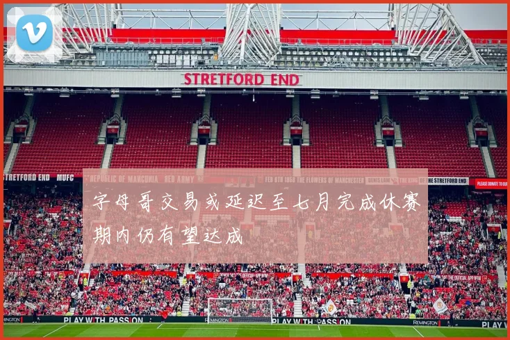 字母哥交易或延迟至七月完成休赛期内仍有望达成