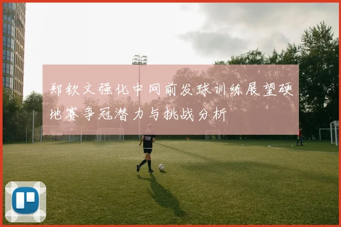 郑钦文强化中网前发球训练展望硬地赛争冠潜力与挑战分析
