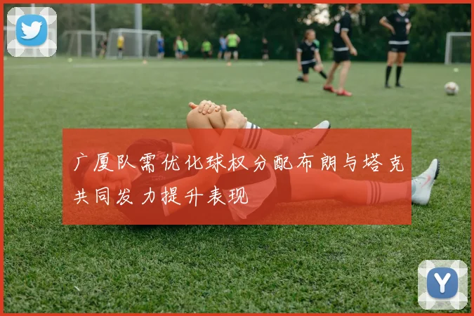 广厦队需优化球权分配布朗与塔克共同发力提升表现