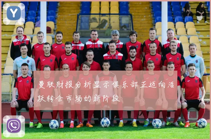 曼联财报分析显示俱乐部正迈向活跃转会市场的新阶段