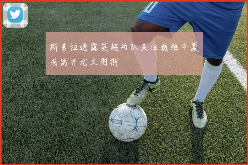 斯基拉透露英超两队关注戴维今夏或离开尤文图斯