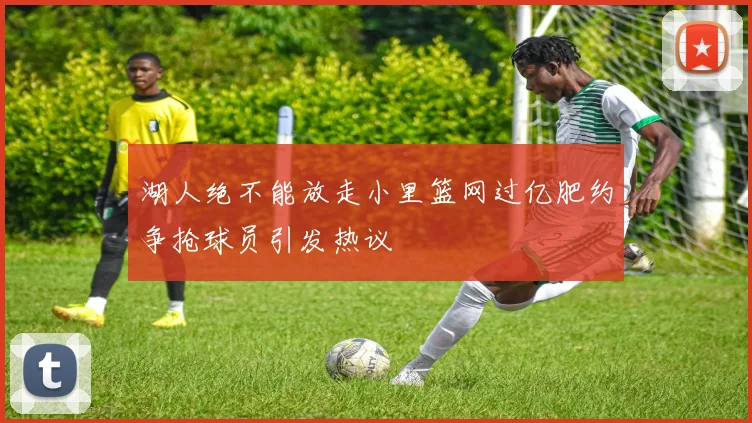 湖人绝不能放走小里篮网过亿肥约争抢球员引发热议