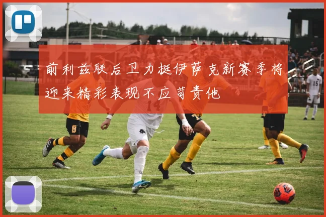 前利兹联后卫力挺伊萨克新赛季将迎来精彩表现不应苛责他