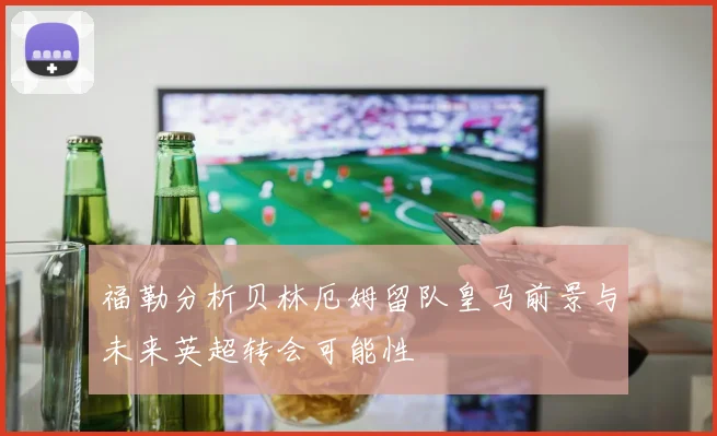 福勒分析贝林厄姆留队皇马前景与未来英超转会可能性