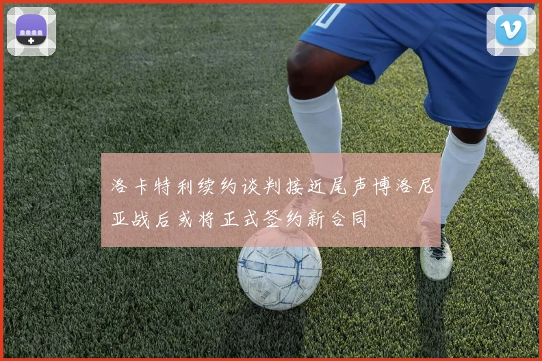 洛卡特利续约谈判接近尾声博洛尼亚战后或将正式签约新合同