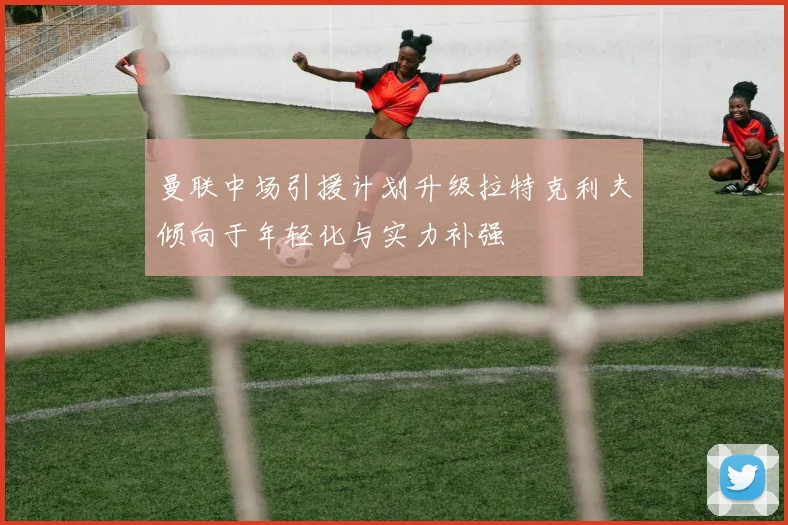 曼联中场引援计划升级拉特克利夫倾向于年轻化与实力补强