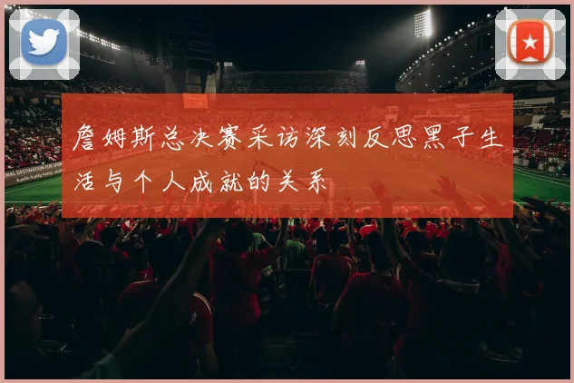 詹姆斯总决赛采访深刻反思黑子生活与个人成就的关系