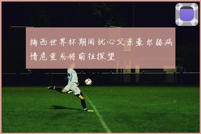 梅西世界杯期间忧心父亲豪尔赫病情危重或将前往探望