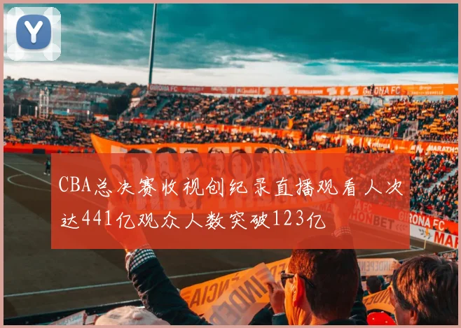 CBA总决赛收视创纪录直播观看人次达441亿观众人数突破123亿