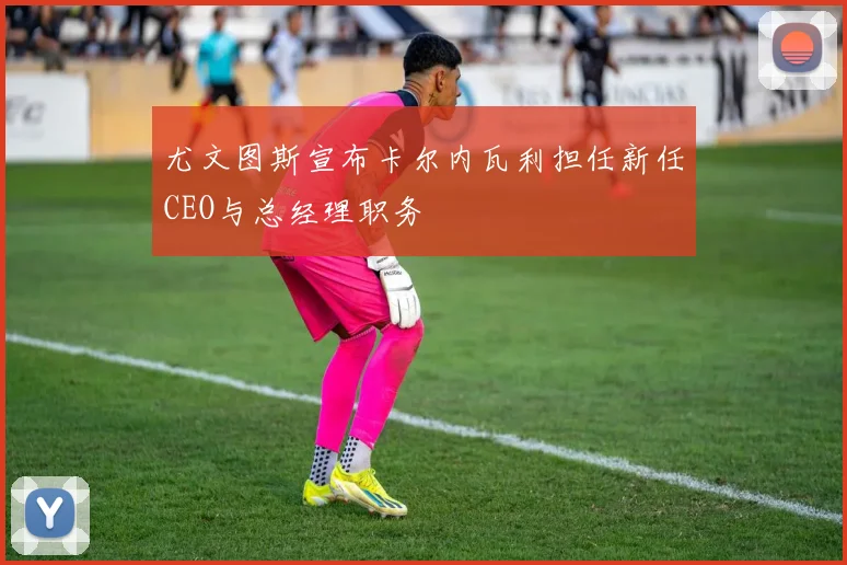 尤文图斯宣布卡尔内瓦利担任新任CEO与总经理职务