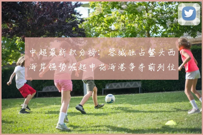 中超最新积分榜：蓉城独占鳌头西海岸强势崛起申花海港争夺前列位置