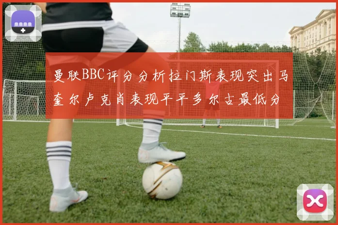 曼联BBC评分分析拉门斯表现突出马奎尔卢克肖表现平平多尔古最低分引关注
