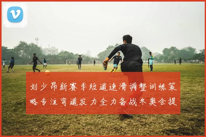 刘少昂新赛季短道速滑调整训练策略专注弯道发力全力备战冬奥会提升速度