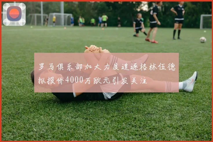 罗马俱乐部加大力度追逐格林伍德拟报价4000万欧元引发关注